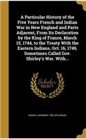 A Particular History of the Five Years French and Indian War in New England and Parts Adjacent, From Its Declaration by the King of France, March 15, 1744, to the Treaty With the Eastern Indians, Oct. 16, 1749, Sometimes Called Gov. Shirley's War. 