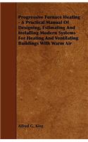 Progressive Furnace Heating - A Practical Manual Of Designing, Estimating And Installing Modern Systems For Heating And Ventilating Buildings With Warm Air