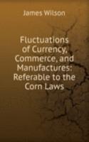 Fluctuations of Currency, Commerce, and Manufactures: Referable to the Corn Laws