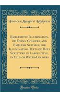 Emblematic Illumination, or Forms, Colours, and Emblems Suitable for Illuminating Texts of Holy Scripture in Large Style, in Oils or Water-Colours (Classic Reprint)