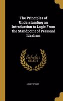 Principles of Understanding an Introduction to Logic From the Standpoint of Personal Idealism
