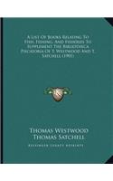 A List Of Books Relating To Fish, Fishing, And Fisheries To Supplement The Bibliotheca Piscatoria Of T. Westwood And T. Satchell (1901)