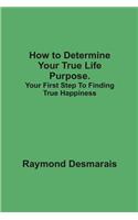 How to Determine Your True Life Purpose: Your First Step to Finding True Happiness