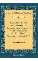 Catalogue of the Aristotelian and Philosophical Portions of the Library of the Late Henry William Chandler, M.A (Classic Reprint)