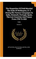 The Dispatches of Field Marshal the Duke of Wellington, K. G. During His Various Campaigns in India, Denmark, Portugal, Spain, the Low Countries and France from 1799 to 1818