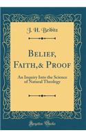 Belief, Faith,& Proof: An Inquiry Into the Science of Natural Theology (Classic Reprint)