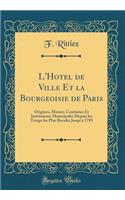 L'Hotel de Ville Et la Bourgeoisie de Paris: Origines, M?urs, Coutumes Et Institutions Municipales Depuis les Temps les Plus Reculés Jusqu'a 1789 (Classic Reprint)