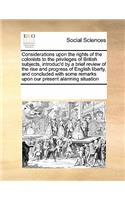 Considerations Upon the Rights of the Colonists to the Privileges of British Subjects, Introduc'd by a Brief Review of the Rise and Progress of English Liberty, and Concluded with Some Remarks Upon Our Present Alarming Situation: (English)