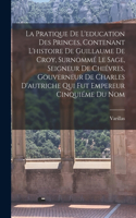 La Pratique De L'education Des Princes, Contenant L'histoire De Guillaume De Croy, Surnommé Le Sage, Seigneur De Chiévres, Gouverneur De Charles D'autriche Qui Fut Empereur Cinquiéme Du Nom