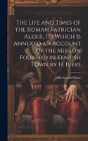 Life and Times of the Roman Patrician Alexis, to Which Is Annexed an Account of the Mission Founded in Kentish Town by H. Ivers