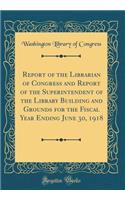 Report of the Librarian of Congress and Report of the Superintendent of the Library Building and Grounds for the Fiscal Year Ending June 30, 1918 (Classic Reprint)