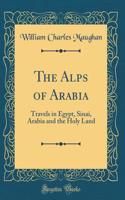 The Alps of Arabia: Travels in Egypt, Sinai, Arabia and the Holy Land (Classic Reprint)