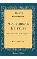 Alciphron's Epistles: In Which Are Described, the Domestic Manners, the Courtesans, and Parasites of Greece (Classic Reprint)