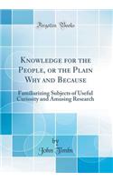 Knowledge for the People, or the Plain Why and Because: Familiarizing Subjects of Useful Curiosity and Amusing Research (Classic Reprint)