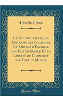 Le Nouveau Cynee, Ou Discours Des Occasions Et Moyens d'Establir Une Paix Generale Et La Libertï¿½ Du Commerce Par Tout Le Monde (Classic Reprint)