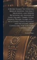 Booke Named Tectonicon, Brieflie Shewing the Exact Measuring, and Speedie Reckoning all Manner of Land, Squares, Timber, Stone, Steeples, Pillers, Globes, etc. ... With Other Things Pleasant and Necessarie, Most Conducible for Surueyers, Landmeater