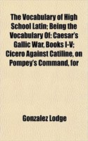 The Vocabulary of High School Latin; Being the Vocabulary of: Caesar's Gallic War, Books I-V; Cicero Against Catiline, on Pompey's Command, for