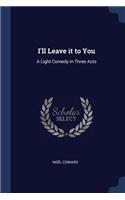 I'll Leave it to You: A Light Comedy in Three Acts