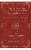 An Astronomical Diary, or Almanack, for the Year of Christian Era, 1782: Being the Second Year After Bissextile or Leap Year, and the Sixth Year of the Independence of America; Calculated for the Meridian of Boston, in Am