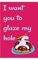 I want you to glaze my hole: Funny Crazy Quotes Cute Rude Naughty Valentine's Day Anniversary Notebook For Him and Her (Unique Alternative to a Greeting Card for boyfriend or gi