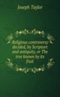 Religious controversy decided, by Scripture and antiquity, or The tree known by its fruit