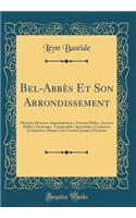 Bel-Abbï¿½s Et Son Arrondissement: Histoire; Divisions Administratives, Travaux Publics, Services Publics, Statistique, Topographie, Agriculture, Commerce Et Industrie, Depuis Leur Crï¿½ation Jusqu'a Nos Jours (Classic Reprint)