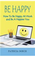 Be Happy How to Be Happy at Work and Be a Happier You