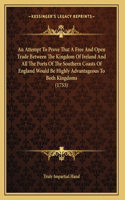 An Attempt To Prove That A Free And Open Trade Between The Kingdom Of Ireland And All The Ports Of The Southern Coasts Of England Would Be Highly Advantageous To Both Kingdoms (1753)
