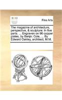 The Magazine of Architecture, Perspective, & Sculpture: In Five Parts. ... Engraven on 96 Copper Plates, by Benjn: Cole, ... by Edward Oakley, Architect, M.M.