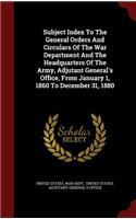 Subject Index to the General Orders and Circulars of the War Department and the Headquarters of the Army, Adjutant General's Office, from January 1, 1860 to December 31, 1880