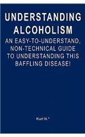 Understanding Alcoholism: An Easy-to-Understand, Non-Technical Guide to Understanding This Baffling Disease!