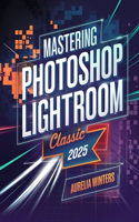Mastering Photoshop Lightroom Classic 2025: A Concise Guide for Photographers and Designers to Master Organization, Advanced Editing, and Transform Images with Creative Techniques