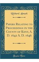 Papers Relating to Proceedings in the County of Kent, A. D. 1642 A. D. 1646 (Classic Reprint)