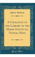 A Catalogue of the Library of the Morse Institute, Natick, Mass (Classic Reprint)