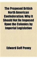 The Proposed British North American Confederation; Why It Should Not Be Imposed Upon the Colonies by Imperial Legislation