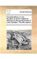 Considerations on the situation to which Ireland is reduced by the government of Lord Camden. The fifth edition.