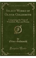 Select Works of Oliver Goldsmith: Comprising the Vicar of Wake?eld, Plays and Poems (Classic Reprint)