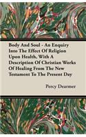 Body and Soul - An Enquiry Into the Effect of Religion Upon Health, with a Description of Christian Works of Healing from the New Testament to the Present Day