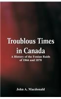 Troublous Times in Canada A History of the Fenian Raids of 1866 and 1870