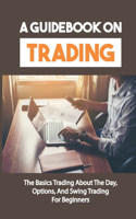 A Guidebook On Trading: The Basics Trading About The Day, Options, And Swing Trading For Beginners: Guide To Investing In The Stock Market