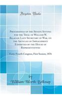 Proceedings of the Senate Sitting for the Trial of William W. Belknap, Late Secretary of War, on the Articles of Impeachment Exhibited by the House of Representatives: Forty-Fourth Congress, First Session, 1876 (Classic Reprint)