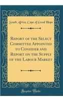 Report of the Select Committee Appointed to Consider and Report on the Supply of the Labour Market (Classic Reprint)