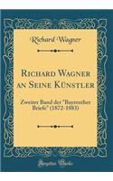 Richard Wagner an Seine Kï¿½nstler: Zweiter Band Der "bayreuther Briefe" (1872-1883) (Classic Reprint): Zweiter Band Der "bayreuther Briefe" (1872-1883) (Classic Reprint)