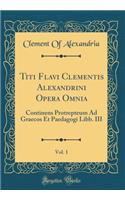 Titi Flavi Clementis Alexandrini Opera Omnia, Vol. 1: Continens Protrepteum Ad Graecos Et Paedagogi Libb. III (Classic Reprint)