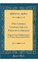 Des Crimes Commis Par Les Princes Lorrains: Depuis Leur ï¿½tablissement En France Jusqu'aujourd'hui (Classic Reprint)