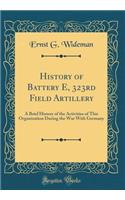 History of Battery E, 323rd Field Artillery: A Brief History of the Activities of This Organization During the War with Germany (Classic Reprint)