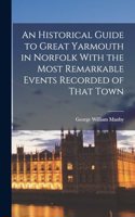 An Historical Guide to Great Yarmouth in Norfolk With the Most Remarkable Events Recorded of That Town