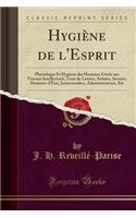 HygiÃ¨ne de l'Esprit: Physiologie Et HygiÃ¨ne Des Hommes LivrÃ©s Aux Travaux Intellectuels, Gens de Lettres, Artistes, Savants, Hommes d'Ã?tat, Jurisconsultes, Administrateurs, Etc (Classic Reprint): Physiologie Et HygiÃ¨ne Des Hommes LivrÃ©s Aux Travaux Intellectuels, Gens de Lettres, Artistes, Savants, Hommes d'Ã?tat, Jurisconsultes, Administra