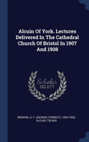 Alcuin Of York. Lectures Delivered In The Cathedral Church Of Bristol In 1907 And 1908