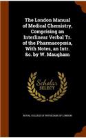The London Manual of Medical Chemistry, Comprising an Interlinear Verbal Tr. of the Pharmacopoeia, With Notes, an Intr. &c. by W. Maugham